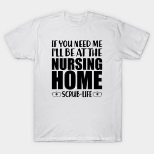 Nurse - If you need me I'll be at the nursing home Scrub Life T-Shirt